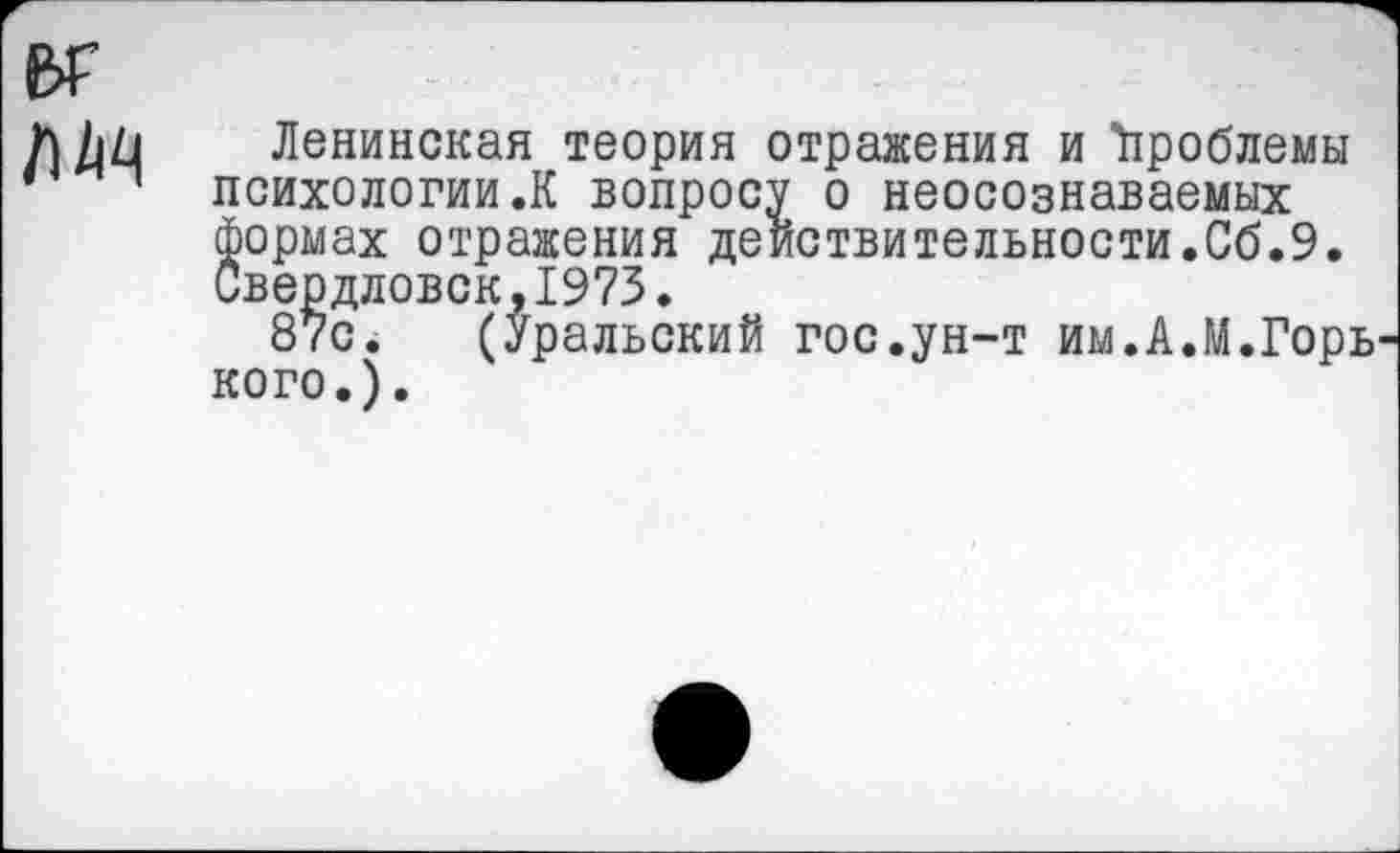 ﻿
Ленинская теория отражения и Проблемы психологии.К вопросу о неосознаваемых формах отражения действительности.Сб.9. Свердловск,1973.
87с. (Уральский гос.ун-т им.А.М.Горь кого.).